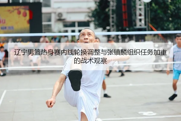 辽宁男篮热身赛内线轮换调整与张镇麟组织任务加重的战术观察